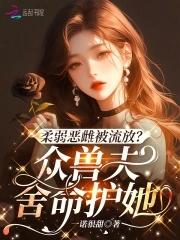 柔弱恶雌被流放?众兽夫舍命护她小免费观看全集